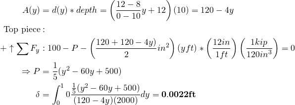 \begin{align*} A(y) &= d(y)*depth=\left(\frac{12-8}{0 - 10}y + 12\right)(10) = 120-4y\\ \text{Top piece} &:\\ + \uparrow \sum F_y &:100 - P - \left(\frac{120 + 120 - 4y)}{2}in^2\right)(y ft)*\left(\frac{12 in}{1 ft}\right)\left(\frac{1 kip}{120 in^3}\right) = 0 \\ \Rightarrow P &= \frac{1}{5}(y^2 - 60y + 500) \\ \delta &= \int_0^10 \frac{\frac{1}{5}(y^2 - 60y + 500)}{(120-4y)(2000)}dy = \mathbf{0.0022 ft} \end{align*}