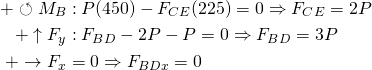 \begin{align*} +\circlearrowleft\Sum M_B &: P(450) - F_{CE}(225) = 0 \Rightarrow F_{CE} = 2P \\ +\uparrow\Sum F_y &: F_{BD} - 2P - P = 0 \Rightarrow F_{BD} = 3P \\ +\rightarrow\Sum F_x &= 0 \Rightarrow F_{BDx} = 0 \\ \end{align*}
